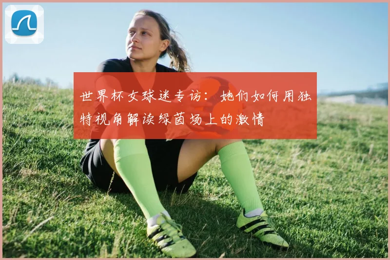 世界杯女球迷专访：她们如何用独特视角解读绿茵场上的激情