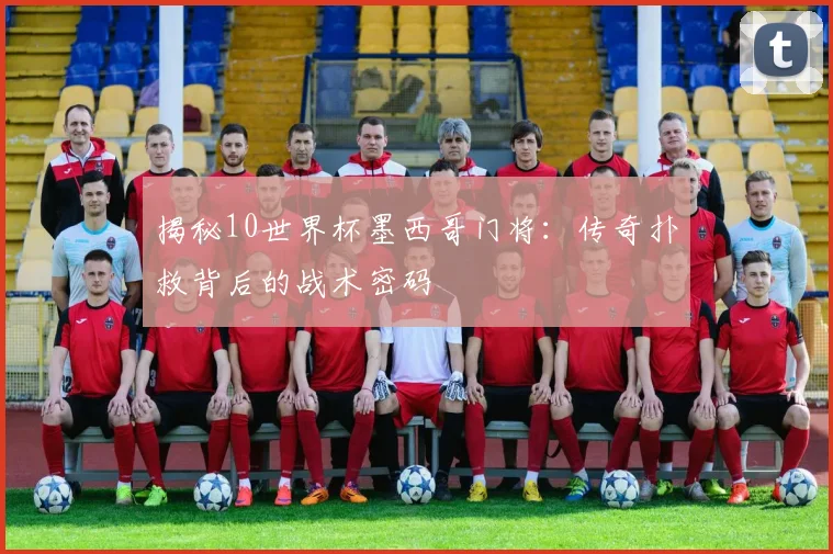 揭秘10世界杯墨西哥门将：传奇扑救背后的战术密码