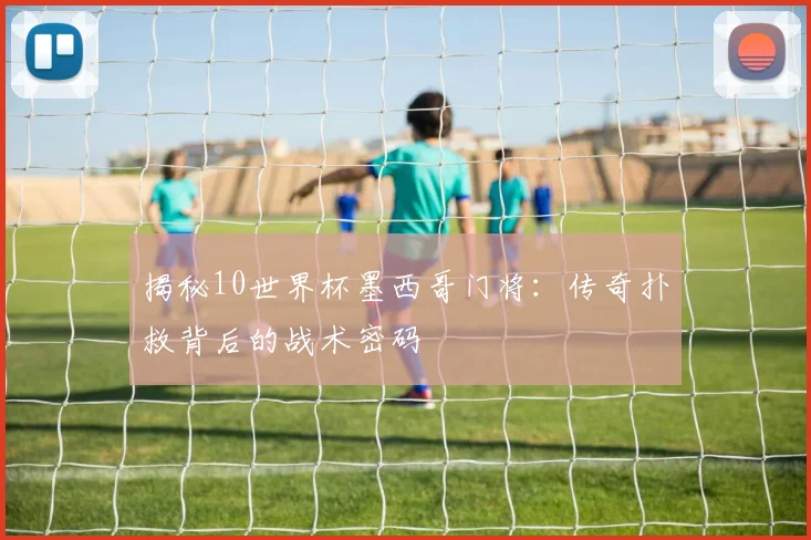 揭秘10世界杯墨西哥门将：传奇扑救背后的战术密码