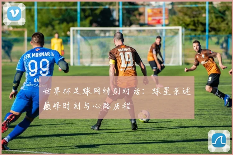 世界杯足球网特别对话：球星亲述巅峰时刻与心路历程