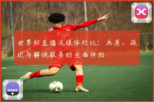 世界杯直播流媒体对比：画质、延迟与解说服务的全面评测