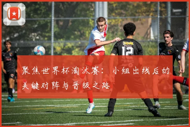 聚焦世界杯淘汰赛:小组出线后的关键对阵与晋级之路