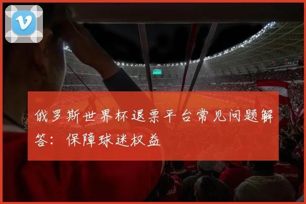 俄罗斯世界杯退票平台常见问题解答:保障球迷权益