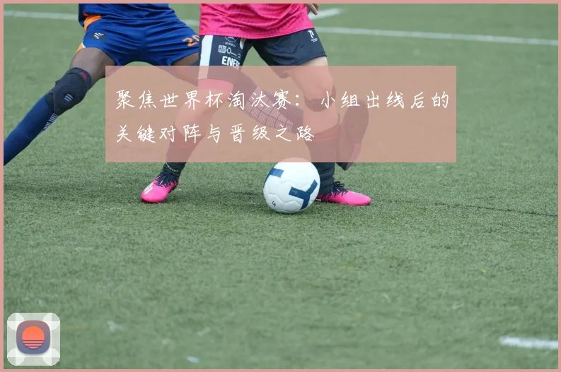 聚焦世界杯淘汰赛:小组出线后的关键对阵与晋级之路