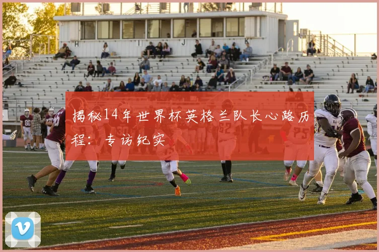 揭秘14年世界杯英格兰队长心路历程：专访纪实