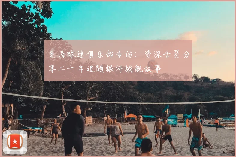 皇马球迷俱乐部专访：资深会员分享二十年追随银河战舰故事