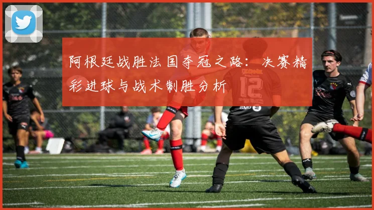 阿根廷战胜法国夺冠之路：决赛精彩进球与战术制胜分析