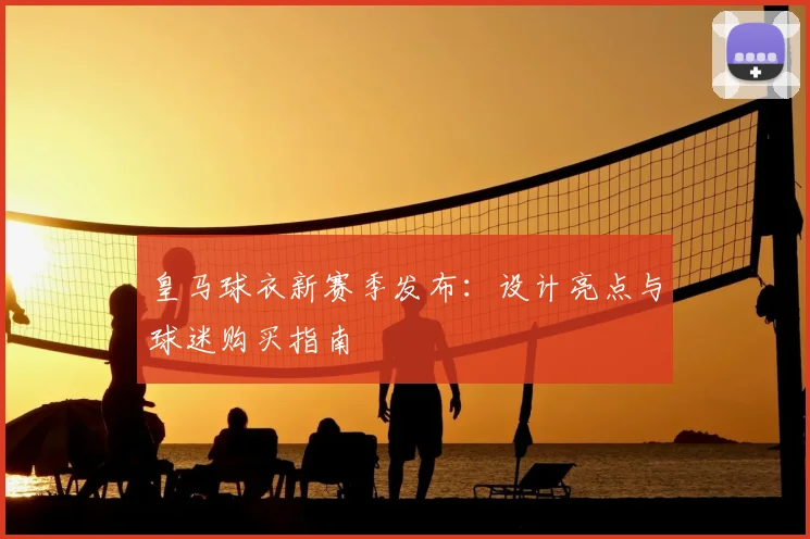 皇马球衣新赛季发布：设计亮点与球迷购买指南