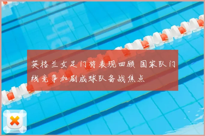 英格兰女足门将表现回顾 国家队门线竞争加剧成球队备战焦点