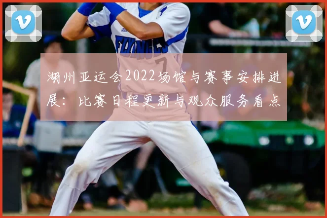 湖州亚运会2022场馆与赛事安排进展：比赛日程更新与观众服务看点
