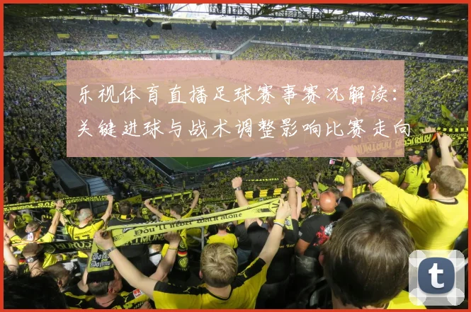 乐视体育直播足球赛事赛况解读：关键进球与战术调整影响比赛走向