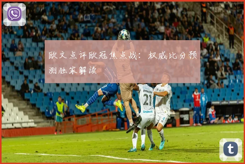 欧文点评欧冠焦点战：权威比分预测独家解读