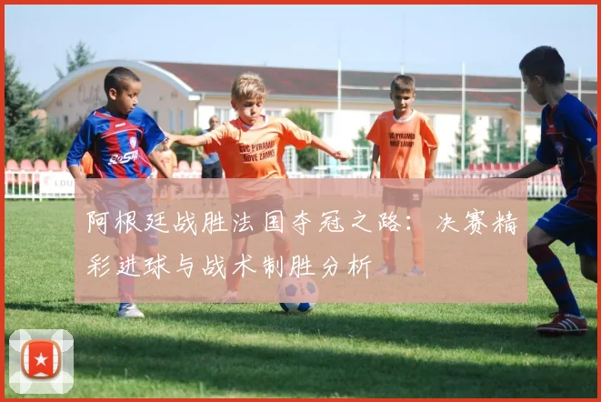 阿根廷战胜法国夺冠之路：决赛精彩进球与战术制胜分析