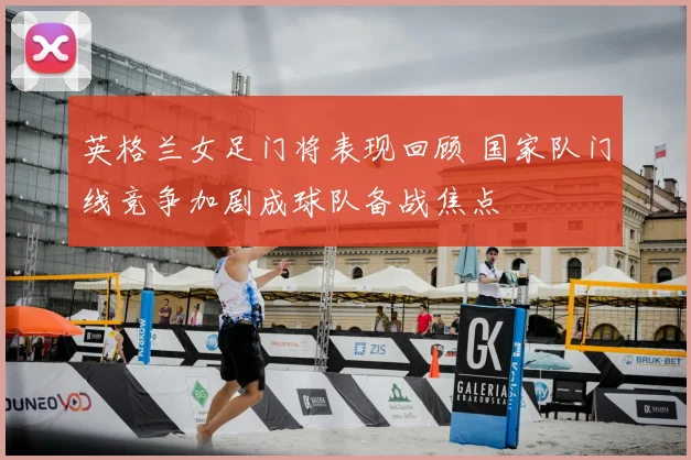 英格兰女足门将表现回顾 国家队门线竞争加剧成球队备战焦点