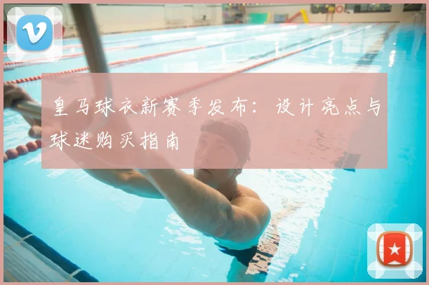 皇马球衣新赛季发布：设计亮点与球迷购买指南