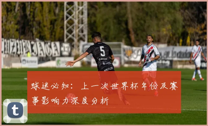 球迷必知：上一次世界杯年份及赛事影响力深度分析