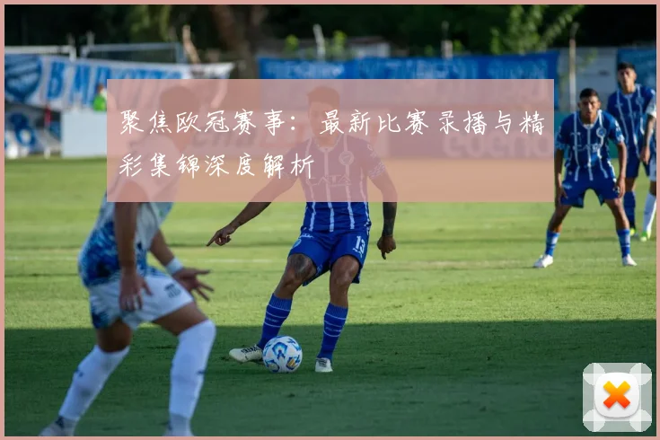 聚焦欧冠赛事：最新比赛录播与精彩集锦深度解析