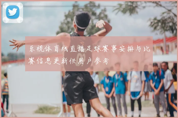 乐视体育线直播足球赛事安排与比赛信息更新供用户参考